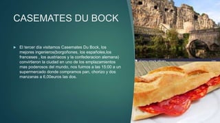 CASEMATES DU BOCK
 El tercer día visitamos Casemates Du Bock, los
mejores ingenieros(borgoñones, los españoles,los
franceses , los austriacos y la confederacion alemana)
convirtieron la ciudad en uno de los emplazamientos
mas poderosos del mundo, nos fuimos a las 15:00 a un
supermercado donde compramos pan, chorizo y dos
manzanas a 6,00euros las dos.
 