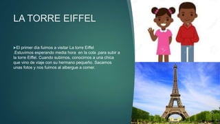 LA TORRE EIFFEL
El primer día fuimos a visitar La torre Eiffel
.Estuvimos esperando media hora en la cola ,para subir a
la torre Eiffel. Cuando subimos, conocimos a una chica
que vino de viaje con su hermano pequeño. Sacamos
unas fotos y nos fuimos al albergue a comer.
 