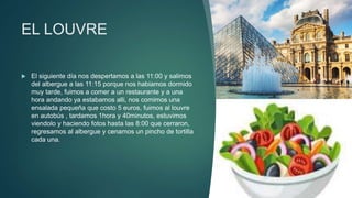 EL LOUVRE
 El siguiente día nos despertamos a las 11:00 y salimos
del albergue a las 11:15 porque nos habiamos dormido
muy tarde, fuimos a comer a un restaurante y a una
hora andando ya estabamos alli, nos comimos una
ensalada pequeña que costo 5 euros, fuimos al louvre
en autobús , tardamos 1hora y 40minutos, estuvimos
viendolo y haciendo fotos hasta las 8:00 que cerraron,
regresamos al albergue y cenamos un pincho de tortilla
cada una.
 