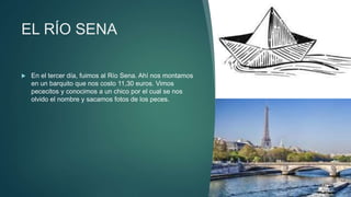 EL RÍO SENA
 En el tercer día, fuimos al Río Sena. Ahí nos montamos
en un barquito que nos costo 11,30 euros. Vimos
pececitos y conocimos a un chico por el cual se nos
olvido el nombre y sacamos fotos de los peces.
 