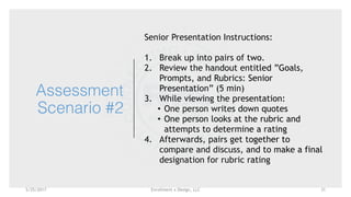 Enrollment x Design, LLC
Assessment
Scenario #2
Senior Presentation Instructions:
1. Break up into pairs of two.
2. Review the handout entitled ”Goals,
Prompts, and Rubrics: Senior
Presentation” (5 min)
3. While viewing the presentation:
• One person writes down quotes
• One person looks at the rubric and
attempts to determine a rating 
4. Afterwards, pairs get together to
compare and discuss, and to make a final
designation for rubric rating
5/25/2017 31
 
