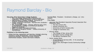 Enrollment x Design, LLC
Raymond Barclay - Bio
Education (First Generation College Student):
• PhD, Psychology (Measurement/Statistics and
Cognition), Temple University, School of Education
• Specialization in Design Thinking – University of
Virginia, Graduate School of Business
• Design Thinking & Charrettes – Harvard Univ.-Graduate
School of Design
• MS , Sustainable Design – Thomas Jefferson Univ./Univ.
of Philadelphia, College of Architecture and Built
Design (in progress)
• MDIV, Princeton Theological Seminary
• Philosophy & Religious Studies - Indiana University of
Pennsylvania
Published in the following areas:
• Online learning, assessment and learning, strategic planning,
resiliency, survey development, clinical psychology,
statistical methods, (hierarchical linear analysis,
multivariate analysis, cluster and factor analysis)
Current Role - President – Enrollment x Design, LLC (NJ) –
present
Prior Roles
• Associate Vice President/Associate Provost/Associate Vice
Chancellor Roles
o The New School (NY)
o Stetson University (FL)
o University of North Carolina (NC)
o College of Charleston (SC)
• Director Roles
o The College of New Jersey (NJ)
o Burlington County College (NJ)
o The Bonner Foundation (NJ)
• Senior Analyst Roles
o Arroyo Research Services (NC) - K-16 consulting/
evaluation firm)
o Rowan Univ./Burlington County Community College
(NJ)
5/25/2017 5
 