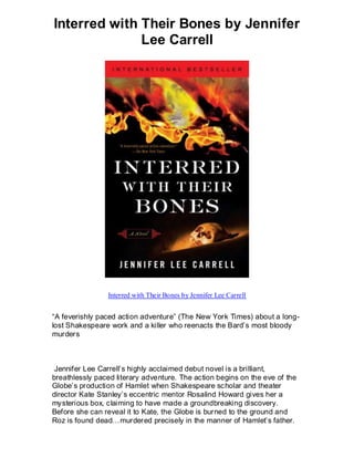 Interred with Their Bones by Jennifer
              Lee Carrell




                Interred with Their Bones by Jennifer Lee Carrell


“A feverishly paced action adventure” (The New York Times) about a long-
lost Shakespeare work and a killer who reenacts the Bard’s most bloody
murders



 Jennifer Lee Carrell’s highly acclaimed debut novel is a brilliant,
breathlessly paced literary adventure. The action begins on the eve of the
Globe’s production of Hamlet when Shakespeare scholar and theater
director Kate Stanley’s eccentric mentor Rosalind Howard gives her a
mysterious box, claiming to have made a groundbreaking discovery.
Before she can reveal it to Kate, the Globe is burned to the ground and
Roz is found dead…murdered precisely in the manner of Hamlet’s father.
 
