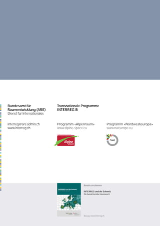 Bundesamt für                Transnationale Programme
Raumentwicklung (ARE)        INTERREG B
Dienst für Internationales


interreg@are.admin.ch        Programm «Alpenraum»                    Programm «Nordwesteuropa»
www.interreg.ch              www.alpine-space.eu                     www.nweurope.eu




                                            Bereits erschienen

                                            INTERREG und die Schweiz
                                            Ein bereichernder Austausch




                                            Bezug: www.interreg.ch
 