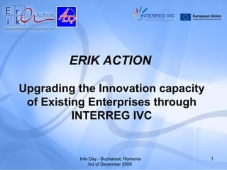 ERIK ACTION

Upgrading the Innovation capacity
 of Existing Enterprises through
          INTERREG IVC


          Info Day - Bucharest, Romania   1
              3rd of December 2009
 