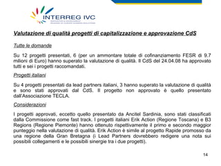 Valutazione di qualità progetti di capitalizzazione e approvazione CdS Tutte le domande Su 12 progetti presentati, 6 (per un ammontare totale di cofinanziamento FESR di 9.7 milioni di Euro) hanno superato la valutazione di qualità. Il CdS del 24.04.08 ha approvato tutti e sei i progetti raccomandati. Progetti italiani Su 4 progetti presentati da lead partners italiani, 3 hanno superato la valutazione di qualità e sono stati approvati dal CdS. Il progetto non approvato è quello presentato dall’Associazione TECLA. Considerazioni I progetti approvati, eccetto quello presentato da Ancitel Sardinia, sono stati classificati dalla Commissione come fast track. I progetti italiani Erik Action (Regione Toscana) e B3 Regions (Regione Piemonte) hanno ottenuto rispettivamente il primo e secondo maggior punteggio nella valutazione di qualità. Erik Action è simile al progetto Rapide promosso da una regione della Gran Bretagna (i Lead Partners dovrebbero redigere una nota sui possibili collegamenti e le possibili sinergie tra i due progetti). 