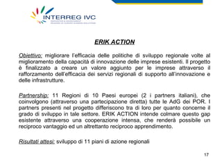 ERIK ACTION Obiettivo:  migliorare l’efficacia delle politiche di sviluppo regionale volte al miglioramento della capacità di innovazione delle imprese esistenti. Il progetto è finalizzato a creare un valore aggiunto per le imprese attraverso il rafforzamento dell’efficacia dei servizi regionali di supporto all’innovazione e delle infrastrutture. Partnership:  11 Regioni di 10 Paesi europei (2 i partners italiani), che coinvolgono (attraverso una partecipazione diretta) tutte le AdG dei POR. I partners presenti nel progetto differiscono tra di loro per quanto concerne il grado di sviluppo in tale settore. ERIK ACTION intende colmare questo gap esistente attraverso una cooperazione intensa, che renderà possibile un reciproco vantaggio ed un altrettanto reciproco apprendimento.  Risultati attesi:  sviluppo di 11 piani di azione regionali 