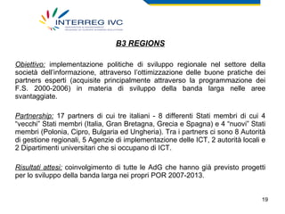 B3 REGIONS Obiettivo:  implementazione politiche di sviluppo regionale nel settore della società dell’informazione, attraverso l’ottimizzazione delle buone pratiche dei partners esperti (acquisite principalmente attraverso la programmazione dei F.S. 2000-2006) in materia di sviluppo della banda larga nelle aree svantaggiate. Partnership:  17 partners di cui tre italiani - 8 differenti Stati membri di cui 4 “vecchi” Stati membri (Italia, Gran Bretagna, Grecia e Spagna) e 4 “nuovi” Stati membri (Polonia, Cipro, Bulgaria ed Ungheria). Tra i partners ci sono 8 Autorità di gestione regionali, 5 Agenzie di implementazione delle ICT, 2 autorità locali e 2 Dipartimenti universitari che si occupano di ICT.  Risultati attesi:  coinvolgimento di tutte le AdG che hanno già previsto progetti per lo sviluppo della banda larga nei propri POR 2007-2013. 