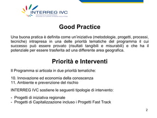 Good Practice Una buona pratica è definita come un’iniziativa (metodologie, progetti, processi, tecniche) intrapresa in una delle priorità tematiche del programma il cui successo può essere provato (risultati tangibili e misurabili) e che ha il potenziale per essere trasferita ad una differente area geografica. Priorità e Interventi Il Programma si articola in due priorità tematiche: Innovazione ed economia della conoscenza Ambiente e prevenzione del rischio INTERREG IVC sostiene le seguenti tipologie di intervento: Progetti di iniziativa regionale Progetti di Capitalizzazione incluso i Progetti Fast Track 