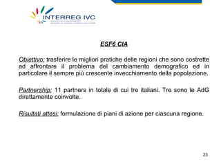ESF6 CIA Obiettivo:  trasferire le migliori pratiche delle regioni che sono costrette ad affrontare il problema del cambiamento demografico ed in particolare il sempre più crescente invecchiamento della popolazione. Partnership:  11 partners in totale di cui tre italiani. Tre sono le AdG direttamente coinvolte. Risultati attesi:  formulazione di piani di azione per ciascuna regione. 