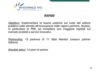 RAPIDE Obiettivo:   Implementare le buone pratiche sul ruolo del settore pubblico nello stimolo all’innovazione nelle regioni partners. Aiutare, in particolare le PMI, ad immettere con maggiore rapidità sul mercato prodotti e servizi innovativi. Partnership:  13 partners di 11 Stati Membri (nessun partner italiano) Risultati attesi :  13 piani di azione 