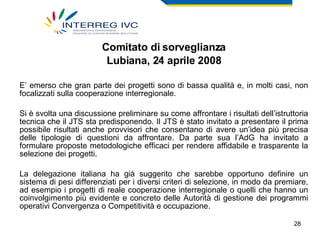 Comitato di sorveglianza Lubiana, 24 aprile 2008 E’ emerso che gran parte dei progetti sono di bassa qualità e, in molti casi, non focalizzati sulla cooperazione interregionale.   Si è svolta una discussione preliminare su come affrontare i risultati dell’istruttoria tecnica che il JTS sta predisponendo. Il JTS è stato invitato a presentare il prima possibile risultati anche provvisori che consentano di avere un’idea più precisa delle tipologie di questioni da affrontare. Da parte sua l’AdG ha invitato a formulare proposte metodologiche efficaci per rendere affidabile e trasparente la selezione dei progetti.  La delegazione italiana ha già suggerito che sarebbe opportuno definire un sistema di pesi differenziati per i diversi criteri di selezione, in modo da premiare, ad esempio i progetti di reale cooperazione interregionale o quelli che hanno un coinvolgimento più evidente e concreto delle Autorità di gestione dei programmi operativi Convergenza o Competitività e occupazione. 
