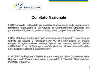 Comitato Nazionale Il QSN prevede, nell’ambito del modello di governance della cooperazione territoriale, l’istituzione di un Gruppo di Coordinamento Strategico per garantire un efficace raccordo con l’attuazione complessiva del Quadro.  Il QSN stabilisce, inoltre, che: “ per assicurare coordinamento e coerenza tra l’attività del Gruppo e l’attuazione dei PO che coinvolgono un elevato numero di regioni italiane, verranno istituiti, per ciascuno dei PO relativi all’Obiettivo 3, un sottogruppo/comitato dedicato al coordinamento della partecipazione italiana a tali programmi”.  Il 31.05.07 la Regione Calabria è stata designata dalla Conferenza delle Regioni e delle Province Autonome a presiedere il “ Comitato Nazionale”  del PO INTERREG IVC. 