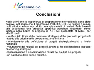 Conclusioni Negli ultimi anni le esperienze di cooperazione interregionale sono state positive, nel senso che il programma INTERREG IIIC è riuscito a riunire molti attori  che hanno prodotto un’ampia varietà di risultati. Sulla base di tale esperienza una proposta operativa potrebbe riguardare, come indicato nella bozza di progetto di AT FAS presentata al MiSE, per attività quali: - verifica istruttoria della coerenza strategica delle proposte progettuali rispetto alle priorità della programmazione unitaria - orientamento alla definizione di progetti strategici/rilevanti a livello nazionale - valutazione dei risultati dei progetti, anche ai fini del contributo alla fase di reporting strategico capitalizzazione e disseminazione mirata dei risultati dei progetti - un database delle buone pratiche. 