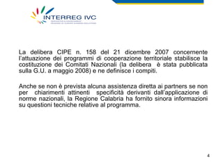 La delibera CIPE n. 158 del 21 dicembre 2007 concernente l’attuazione dei programmi di cooperazione territoriale stabilisce la costituzione dei Comitati Nazionali (la delibera  è stata pubblicata sulla G.U. a maggio 2008) e ne definisce i compiti.  Anche se non è prevista alcuna assistenza diretta ai partners se non per  chiarimenti attinenti  specificità derivanti dall’applicazione di norme nazionali, la Regione Calabria ha fornito sinora informazioni su questioni tecniche relative al programma. 