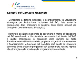Compiti del Comitato Nazionale Concorrere a definire l’indirizzo, il coordinamento, la valutazione strategica per l’attuazione nazionale del PO, fatte salve le competenze degli organismi di gestione degli stessi, nonché del Gruppo di Coordinamento Strategico; definire la posizione nazionale da assumere in merito all’attuazione del PO esaminando e discutendo le documentazioni fornite dall’AdG e quelle predisposte in occasione delle riunioni dei CdS. Relativamente all’istruttoria delle proposte progettuali da ammettere a finanziamento, la funzione del Comitato sarà quella di valutare la coerenza delle proposte progettuali con partenariato italiano rispetto alla strategia e alle priorità della programmazione unitaria; 