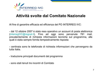 Attività svolte dal Comitato Nazionale Al fine di garantire efficacia ed efficienza del PO INTERREG IVC: dal 12 ottobre 2007 è stato reso operativo un account di posta elettronica ( [email_address] ). Fino ad oggi sono pervenute 781 mail, prevalentemente di richiesta informazioni tecniche sul programma, alle quali è stata sempre fornita tempestivamente risposta centinaia sono le telefonate di richiesta informazioni che pervengono da tutta Italia. traduzione principali documenti del programma sono stati tenuti tre incontri di Comitato 