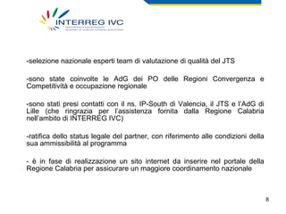 selezione nazionale esperti team di valutazione di qualità del JTS sono state coinvolte le AdG dei PO delle Regioni Convergenza e Competitività e occupazione regionale sono stati presi contatti con il ns. IP-South di Valencia, il JTS e l’AdG di Lille (che ringrazia per l’assistenza fornita dalla Regione Calabria nell’ambito di INTERREG IVC) ratifica dello status legale del partner, con riferimento alle condizioni della sua ammissibilità al programma - è in fase di realizzazione un sito internet da inserire nel portale della Regione Calabria per assicurare un maggiore coordinamento nazionale 
