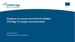 Guidance on correct use of the EU emblem
(“EU flag”) in project communication
As of 28 April 2017
Managing Authority/ Joint Secretariat
 