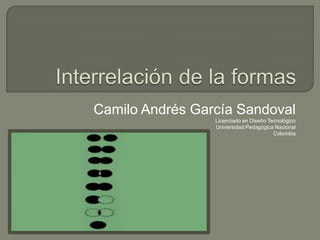 Interrelación de la formas Camilo Andrés García Sandoval Licenciado en Diseño Tecnológico Universidad Pedagógica Nacional Colombia 
