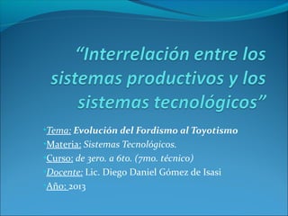•Tema: Evolución del Fordismo al Toyotismo
•Materia: Sistemas Tecnológicos.
•Curso: de 3ero. a 6to. (7mo. técnico)
•Docente: Lic. Diego Daniel Gómez de Isasi
•Año: 2013

 