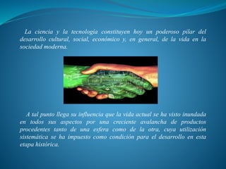 La ciencia y la tecnología constituyen hoy un poderoso pilar del
desarrollo cultural, social, económico y, en general, de la vida en la
sociedad moderna.
A tal punto llega su influencia que la vida actual se ha visto inundada
en todos sus aspectos por una creciente avalancha de productos
procedentes tanto de una esfera como de la otra, cuya utilización
sistemática se ha impuesto como condición para el desarrollo en esta
etapa histórica.
 