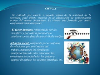 CIENCIA
Se entiende por ciencia a aquella esfera de la actividad de la
sociedad, cuyo objeto esencial es la adquisición de conocimientos
acerca del mundo circundante. La ciencia está formada por cuatro
componentes fundamentales:
-El factor humano: representado por los
científicos y por todo el personal que
colabora con los fines de la actividad científica.
-El factor social: compuesto por el conjunto
de relaciones que, en el marco del
trabajo, mantienen los científicos;
manifestaciones de estas relaciones las
constituyen las sociedades, los grupos y
equipos de trabajo, los colegios invisibles, etc.
 
