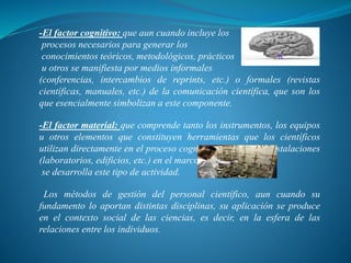 -El factor cognitivo: que aun cuando incluye los
procesos necesarios para generar los
conocimientos teóricos, metodológicos, prácticos
u otros se manifiesta por medios informales
(conferencias, intercambios de reprints, etc.) o formales (revistas
científicas, manuales, etc.) de la comunicación científica, que son los
que esencialmente simbolizan a este componente.
-El factor material: que comprende tanto los instrumentos, los equipos
u otros elementos que constituyen herramientas que los científicos
utilizan directamente en el proceso cognoscitivo como las instalaciones
(laboratorios, edificios, etc.) en el marco de las cuales
se desarrolla este tipo de actividad.
Los métodos de gestión del personal científico, aun cuando su
fundamento lo aportan distintas disciplinas, su aplicación se produce
en el contexto social de las ciencias, es decir, en la esfera de las
relaciones entre los individuos.
 