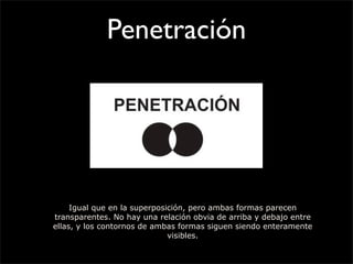 Penetración
Igual que en la superposición, pero ambas formas parecen
transparentes. No hay una relación obvia de arriba y debajo entre
ellas, y los contornos de ambas formas siguen siendo enteramente
visibles.
 