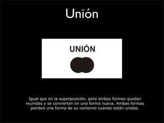 Unión
Igual que en la superposición, pero ambas formas quedan
reunidas y se convierten en una forma nueva. Ambas formas
pierden una forma de su contorno cuando están unidas.
 