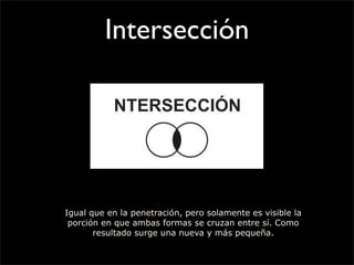 Intersección
Igual que en la penetración, pero solamente es visible la
porción en que ambas formas se cruzan entre sí. Como
resultado surge una nueva y más pequeña.
 