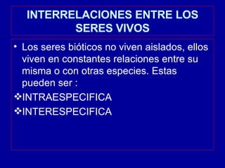 INTERRELACIONES ENTRE LOS SERES VIVOS Los seres bióticos no viven aislados, ellos viven en constantes relaciones entre su misma o con otras especies. Estas pueden ser : INTRAESPECIFICA  INTERESPECIFICA 