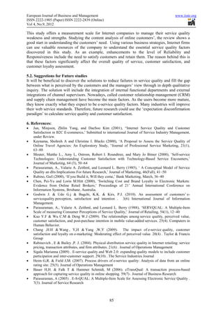 European Journal of Business and Management                                                         www.iiste.org
ISSN 2222-1905 (Paper) ISSN 2222-2839 (Online)
Vol 4, No.9, 2012

This study offers a measurement scale for Internet companies to manage their service quality
weakness and strengths. Studying the content analysis of online customers’, the review shows a
good start in understanding the customers’ need. Using various business strategies, Internet firms
can use valuable resources of the company to understand the essential service quality factors
discovered in this study. As an example, enhancements to the level of Reliability and
Responsiveness include the need to satisfy customers and retain them. The reason behind this is
that these factors significantly affect the overall quality of service, customer satisfaction, and
customer loyalty assessment.

5.2. Suggestions for Future studies
It will be beneficial to discover the solutions to reduce failures in service quality and fill the gap
between what is perceived by the customers and the managers’ view through in depth qualitative
inquiry. The solution will include the integration of internal functional departments and external
integrations of channel supervisors. Nowadays, called customer relationship management (CRM)
and supply chain management have become the main factors. As the users become more mature,
they know exactly what they expect to be e-service quality factors. Many industries will improve
their web service standards. Therefore, future research could use the ‘expectation disconfirmation
paradigm’ to calculate service quality and customer satisfaction.

6. References:
•   Jun, Minjoon, Zhilin Yang, and DaeSoo Kim (2001), “Internet Service Quality and Customer
    Satisfaction in B2C E-commerce,’ Submitted to international Journal of Service Industry Management,
    under Review.
•   Kaynama, Shohreh A and Christine I. Blacks (2000), ‘A Proposal to Assess the Service Quality of
    Online Travel Agencies: An Exploratory Study, “Journal of Professional Service Marketing, 21(1),
    63~88
•   Meuter, Matthe L., Amy L, Ostrom, Robert I. Roundtree, and Mary Jo Bitner (2000), ‘Self-service
    Technologies: Understanding Customer Satisfaction with Technology-Based Service Encounters,’
    Journal of Marketing, 64 (3), 50~64
•   Parasuraman, A., Valarie A. Zeithml, and Leonard L. Berry (1985), ‘ A Conceptual Model of Service
    Quality an dIts Implications For future Research,’ Journal of Marketing, 46(Fall), 41~50
•   Rubino, Gail (2000), ‘If you Build it, Will they come,’ Bank Marketing, March, 36~40
•   Chen, Pei-Yu and Lorin M.Hitt (2000), ‘Switching Cost and Brand Loyalty in Electronic Markets:
    Evidence from Online Retail Brokers,’ Proceedings of 21’ Annual International Conference on
    Information Systems, Brisbane, Australia.
•   Godwin J. & Udo G.j & Bagchi, K.K. & Kirs, P.J. (2010). An assessment of customers’ e-
    servicequality perception, satisfaction and intention . 3(6) International Journal of Information
    Management.
•   Parasuraman, A., Valarie A. Zeithml, and Leonard L. Berry (1988), ‘SERVQUAL: A Multiple-Item
    Scale of measuring Consumer Perceptions of Service Quality,’ Journal of Retailing, 54(1), 12~40
•   Kuo Y.F & Wu C.M & Deng W.J (2009). The relationships among service quality, perceived value,
    customer satisfaction, and post-purchase intention in mobile value-added services. 25(4). Computers in
    Human Behavior.
•   Chang ,H.H & Wang , Y,H & Yang ,W,Y (2009). The impact of e-service quality, customer
    satisfaction and loyalty on e-marketing: Moderating effect of perceived value. 20(4) . Taylor & Francis
    Group
•   Rabinovich , E & Bailey ,P. J. (2004). Physical distribution service quality in Internet retailing: service
    pricing, transaction attributes, and firm attributes. 21(6) . Journal of Operations Management
•   Sigala Marianna (2009) . E-service quality and Web 2.0: expanding quality models to include customer
    participation and inter-customer support. 29(10) . The Service Industries Journal
•   Heim G,R. & Field J,M. (2007). Process drivers of e-service quality: Analysis of data from an online
    rating site. 25(5). Journal of Operations Management
•   Bauer H,H. & Falk T & Hammer Schmidt, M (2006). eTransQual: A transaction process-based
    approach for capturing service quality in online shopping. 59(7) . Journal of Business Research
•   Parasuraman, A (2005) . E-S-QUAL: A Multiple-Item Scale for Assessing Electronic Service Quality .
    7(3). Journal of Service Research



                                                        85
 