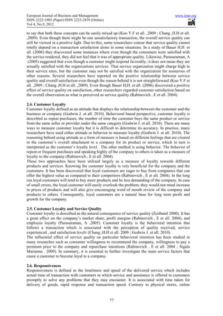 European Journal of Business and Management                                                www.iiste.org
ISSN 2222-1905 (Paper) ISSN 2222-2839 (Online)
Vol 4, No.9, 2012

to say that both these concepts can be easily mixed up (Kuo Y.F et all. ,2009 ; Chang ,H.H et all.
,2009). Even though there might be one unsatisfactory transaction, the overall service quality can
still be viewed in a positive light. Due to this, some researchers concur that service quality cannot
totally depend on a transaction satisfaction alone in some situations. In a study of Bauer H,H. et
all. (2006) they discovered some instances where even though the consumers were satisfied with
the service rendered, they did not feel that it was of appropriate quality. Likewise, Parasuraman, A
.(2005) suggested that even though a customer might respond favorably, it does not mean they are
actually satisfied with the organizations services. That service organization might charge high in
their service rates, but the customer may not be satisfied with the organization for numerous of
other reasons. Several researchers have reported on the positive relationship between service
quality and overall satisfaction even though the reason behind it is not straightforward (Kuo Y.F et
all. ,2009 ; Chang ,H.H et all. ,2009). Even though Bauer H,H. et all. (2006) discovered a positive
effect of service quality on satisfaction, other researchers regarded customer satisfaction based on
the overall observation as what is perceived as service quality (Rabinovich , E et all. 2004).

2.4. Customer Loyalty
Customer loyalty defined as an attitude that displays the relationship between the customer and the
business or company (Godwin J. et all. 2010). Behavioral based perspective, customer loyalty is
described as repeat purchases; the number of time the customer buys the same product or service
from the same seller or provider under the same category (Godwin J. et all. 2010). There are many
ways to measure customer loyalty but it is difficult to determine its accuracy. In practice, many
researchers have used either attitude or behavior to measure loyalty (Godwin J. et all. 2010). The
reasoning behind using attitude as a form of measure is based on different feelings that are created
in the customer’s overall attachment to a company for its product or service; which in turn is
interpreted as the customer’s loyalty level. The other method is using behavior. The behavior of
repeat or frequent purchases and speaking highly of the company to others is taken as a measure of
loyalty to the company (Rabinovich , E et all. 2004).
These two approaches have been utilized largely as a measure of loyalty towards different
products and services. Knowing the customer loyalty is very beneficial for the company and the
customers. It has been discovered that loyal customers are eager to buy from companies that can
offer the highest value as compared to their competitors (Rabinovich , E et all. 2004). In the long
run loyal customers will tend to buy more products and be less demanding of the company. In case
of small errors, the loyal customer will easily overlook the problem; they would not mind increase
in prices of products and will also give encouraging word of mouth review of the company and
products to others. Consequently, loyal customers are a natural base for long term profit and
growth for the company.

2.5. Customer Loyalty and Service Quality
Customer loyalty is described as the natural consequence of service quality (Zeithaml 2000). It has
a great effect on the company’s market share, profit margins (Rabinovich , E et all. 2004), and
employee loyalty (Parasuraman, A .2005). Customer loyalty is the behavioral intention that
follows a transaction which is associated with the perception of quality received, service
experienced , and satisfaction levelv (Chang ,H.H et all. 2009 ; Godwin J. et all. 2010).
The influential effect of service quality on particular behavioral intention has been studied in
many researches such as consumer willingness to recommend the company, willingness to pay a
premium price to the company and repurchase intentions (Rabinovich , E et all. 2004 ; Sigala
Marianna . 2009). In summary, it is essential to further investigate the main service factors that
cause a customer to become loyal to a company.

2.6. Responsiveness
Responsiveness is defined as the timeliness and speed of the delivered service which includes
actual time of transaction with customers in which service and assistance is offered to customers
promptly to solve any problems that they may encounter. It is associated with time taken for
delivery of goods, rapid response and transaction speed. Contrary to physical stores, online


                                                   77
 