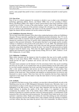 European Journal of Business and Management                                                    www.iiste.org
ISSN 2222-1905 (Paper) ISSN 2222-2839 (Online)
Vol 4, No.9, 2012

queries, many people these prefer to have a record of communication and prefer to email queries
instead.


2.11. Ease of use
Ease of use is a critical component for customers to decide to use or adopt a new information
technology application (Bitner, Brown, and Meuter 2000). Ease of use according to Bitner,
Brown, and Meuter (2000) is the ‘degree to which a person believes that using a particular system
would be free of effort’. In terms of the online business ‘system’ refers to the company website
and ‘job’ refers to the main aim of the customer coming to the web page (i.e. to buy a product or
service or merely to get information). The easier it is for the customer to achieve his/her aim, the
higher the chances that the customer will use the website in the future.

2.12. Faithfulness (Security/ Privacy)
The two main issues that customers worry about when conducting business online are Faithfulness
(Security/ Privacy) especially regarding their confidential personal information. Kuo Y.F et all.
(2009) in their study on consumer needs for global electronics found out that there is quite a lot of
attention by customers to the issue of security while conducting their purchase and privacy with
regards to their personal information. The perception that there is not enough security on public
websites is a hindrance to the growth in this sector (Kuo Y.F et all. 2009). The information given
on websites when purchasing a product such credit card and other personal information can be
abused by using certain algorithms to decode the entry. User name IDs and passwords are hardly
enough to keep the hackers away. These days the digital signatures and encryption should be
updated and customized to provide enough security (Chang ,H.H et all. 2009 ; Godwin J. et all.
2010 ; Rabinovich , E et all. 2004)

2.13. Utilitarian / Usefulness
Many online customers use the internet to look for products that may not be readily available
offline or in the stores (Barcia 2000). Therefore, in order to attract customers, the online sites
should provide the types of products and services and have the information ready for the
customers.
The main reason customers use the Internet is for the convenience factor; they can do everything
just from one site itself. As an example those who use internet banking can pay bills online, print
or view their monthly statements, buy stocks, and other financial products. As such companies that
offer a wide variety of products and services are able to draw a bigger a crowd online. New
products can also be offered online for those who may not be satisfied with currently available
products in the actual store. These attributes and categories as mentioned above are however only
discussed in a narrow manner. There have been very few researches that have been empirically
organized to look deeper into this matter to study the main factors of service quality within the
online community.

2.14. Aesthetic
As opposed to the factor on ease of use, aesthetic is an area that is discussed briefly not only in the
Marketing arena but also in MIS (Managerial Information System) area. Obviously, there is not
much literature to refer to in this area given the lack of interest and research. Flow is an area that is
highlighted in the MIS reviews. There are many other important areas but they have not been
clearly defined. In deciding the quality of the webs service, it is important to take into
consideration the aesthetic value of the website. Barcia (2000) claimed that in elaborating the
intention of purchase by customers and their criteria for measuring quality, it is performance of the
transaction that is the main focus and not possession. The aesthetic factor makes up the core of the
customer’s experience online. People visit websites for more than picking up some information.
The entire experience involves the aesthetic factor. If the company wants the customer to regularly
visit their website, then they must make the person’s first visit a memorable. An effective way to



                                                     79
 