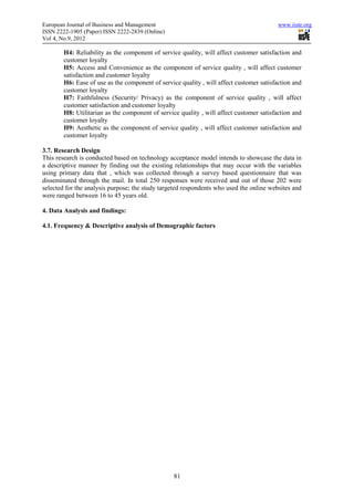 European Journal of Business and Management                                               www.iiste.org
ISSN 2222-1905 (Paper) ISSN 2222-2839 (Online)
Vol 4, No.9, 2012

        H4: Reliability as the component of service quality, will affect customer satisfaction and
        customer loyalty
        H5: Access and Convenience as the component of service quality , will affect customer
        satisfaction and customer loyalty
        H6: Ease of use as the component of service quality , will affect customer satisfaction and
        customer loyalty
        H7: Faithfulness (Security/ Privacy) as the component of service quality , will affect
        customer satisfaction and customer loyalty
        H8: Utilitarian as the component of service quality , will affect customer satisfaction and
        customer loyalty
        H9: Aesthetic as the component of service quality , will affect customer satisfaction and
        customer loyalty

3.7. Research Design
This research is conducted based on technology acceptance model intends to showcase the data in
a descriptive manner by finding out the existing relationships that may occur with the variables
using primary data that , which was collected through a survey based questionnaire that was
disseminated through the mail. In total 250 responses were received and out of those 202 were
selected for the analysis purpose; the study targeted respondents who used the online websites and
were ranged between 16 to 45 years old.

4. Data Analysis and findings:

4.1. Frequency & Descriptive analysis of Demographic factors




                                                  81
 