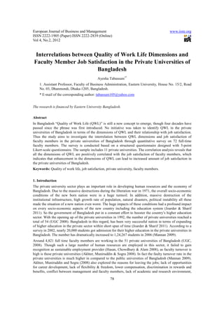 European Journal of Business and Management                                                     www.iiste.org
ISSN 2222-1905 (Paper) ISSN 2222-2839 (Online)
Vol 4, No.2, 2012


 Interrelations between Quality of Work Life Dimensions and
Faculty Member Job Satisfaction in the Private Universities of
                         Bangladesh
                                             Ayesha Tabassum1*
    1. Assistant Professor, Faculty of Business Administration, Eastern University, House No. 15/2, Road
    No. 03, Dhanmondi, Dhaka-1205, Bangladesh.
    * E-mail of the corresponding author: tabassum105@yahoo.com


The research is financed by Eastern University Bangladesh.

Abstract
In Bangladesh “Quality of Work Life (QWL)” is still a new concept to emerge, though four decades have
passed since the phrase was first introduced. No initiative was taken to identify QWL in the private
universities of Bangladesh in terms of the dimensions of QWL and their relationship with job satisfaction.
Thus the study aims to investigate the interrelation between QWL dimensions and job satisfaction of
faculty members in the private universities of Bangladesh through quantitative survey on 72 full-time
faculty members. The survey is conducted based on a structured questionnaire designed with 5-point
Likert-scale questionnaire. The sample includes 11 private universities. The correlation analysis reveals that
all the dimensions of QWL are positively correlated with the job satisfaction of faculty members, which
indicates that enhancement in the dimensions of QWL can lead to increased amount of job satisfaction in
the private universities of Bangladesh.
Keywords: Quality of work life, job satisfaction, private university, faculty members.


1. Introduction
The private university sector plays an important role in developing human resources and the economy of
Bangladesh. Due to the massive destructions during the liberation war in 1971, the overall socio-economic
conditions of the new born nation were in a huge turmoil. In addition, massive destruction of the
institutional infrastructure, high growth rate of population, natural disasters, political instability all these
made the situation of a new nation even worst. The huge impacts of these conditions had a profound impact
on every socio-economic aspects of the new country including the education system (Joarder & Sharif
2011). So the government of Bangladesh put in a constant effort to booster the country’s higher education
sector. With the opening up of the private universities in 1992, the number of private universities reached a
total of 54 (UGC 2008). Bangladesh in this regard, has been very successful nation in terms of expanding
of higher education in the private sector within short span of time (Joarder & Sharif 2011). According to a
survey in 2002, nearly 20,000 students got admission for their higher education in the private universities in
Bangladesh. The number has dramatically increased to 1,24,267 students in 2006 (Mannan 2009).
Around 4,821 full time faculty members are working in the 51 private universities of Bangladesh (UGC,
2008). Though such a large number of human resources are employed in this sector, it failed to gain
recognition as sustainable employment provider (Hasan, Chowdhury & Alam 2008), as faculty turnover is
high is these private universities (Akhter, Muniruddin & Sogra 2008). In fact the faulty turnover rate in the
private universities is much higher in compared to the public universities of Bangladesh (Mannan 2009).
Akhter, Muniruddin and Sogra (2008) also explored the reasons for leaving the jobs; lack of opportunities
for career development, lack of flexibility & freedom, lower compensation, discrimination in rewards and
benefits, conflict between management and faculty members, lack of academic and research environment,

                                                      78
 