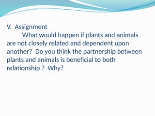 V. Assignment
What would happen if plants and animals
are not closely related and dependent upon
another? Do you think the partnership between
plants and animals is beneficial to both
relationship ? Why?
 