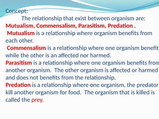 Concept:
The relationship that exist between organism are:
Mutualism, Commensalism, Parasitism, Predation .
Mutualism is a relationship where organism benefits from
each other.
Commensalism is a relationship where one organism benefits
while the other is an affected nor harmed.
Parasitism is a relationship where one organism benefits from
another organism. The other organism is affected or harmed
and does not benefits from the relationship.
Predation is a relationship where one organism, the predator
kill another organism for food. The organism that is killed is
called the prey.
 