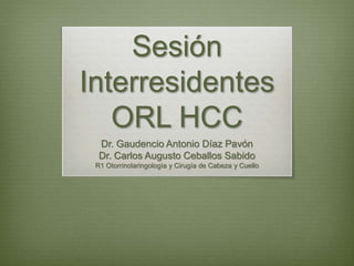 Sesión
Interresidentes
ORL HCC
Dr. Gaudencio Antonio Díaz Pavón
Dr. Carlos Augusto Ceballos Sabido
R1 Otorrinolaringología y Cirugía de Cabeza y Cuello
 