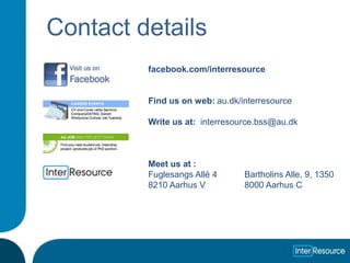 Contact details
         facebook.com/interresource


         Find us on web: au.dk/interresource

         Write us at: interresource.bss@au.dk



         Meet us at :
         Fuglesangs Allé 4      Bartholins Alle, 9, 1350
         8210 Aarhus V          8000 Aarhus C
 
