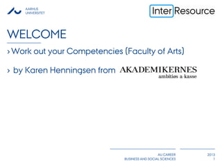 AARHUS
UNIVERSITET
AU CAREER
BUSINESS AND SOCIAL SCIENCES
2013
WELCOME
›Work out your Competencies (Faculty of Arts)
› by Karen Henningsen from
1
 