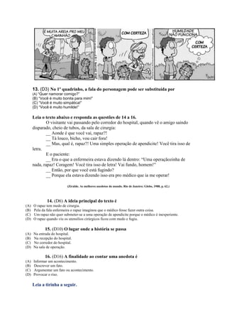 13. (D3) No 1º quadrinho, a fala do personagem pode ser substituída por
(A) “Quer namorar comigo?”
(B) “Você é muito bonita para mim!”
(C) “Você é muito simpática!”
(D) “Você é muito humilde!”
Leia o texto abaixo e responda as questões de 14 a 16.
O visitante vai passando pelo corredor do hospital, quando vê o amigo saindo
disparado, cheio de tubos, da sala de cirurgia:
__ Aonde é que você vai, rapaz?!
__ Tá louco, bicho, vou cair fora!
__ Mas, qual é, rapaz?! Uma simples operação de apendicite! Você tira isso de
letra.
E o paciente:
__ Era o que a enfermeira estava dizendo lá dentro: “Uma operaçãozinha de
nada, rapaz! Coragem! Você tira isso de letra! Vai fundo, homem!”
__ Então, por que você está fugindo?
__ Porque ela estava dizendo isso era pro médico que ia me operar!
(Ziraldo. As melhores anedotas do mundo. Rio de Janeiro; Globo, 1988, p. 62.)
14. (D6) A ideia principal do texto é
(A) O rapaz tem medo de cirurgia.
(B) Pela da fala enfermeira o rapaz imaginou que o médico fosse fazer outra coisa.
(C) Um rapaz não quer submeter-se a uma operação de apendicite porque o médico é inexperiente.
(D) O rapaz quando viu os utensílios cirúrgicos ficou com medo e fugiu.
15. (D10) O lugar onde a história se passa
(A) Na entrada do hospital.
(B) Na recepção do hospital.
(C) No corredor do hospital.
(D) Na sala de operação.
16. (D16) A finalidade ao contar uma anedota é
(A) Informar um acontecimento.
(B) Descrever um fato.
(C) Argumentar um fato ou acontecimento.
(D) Provocar o riso.
Leia a tirinha a seguir.
 