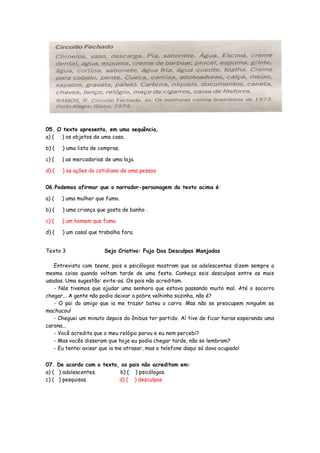 05. O texto apresenta, em uma sequência,
a) ( ) os objetos de uma casa.
b) ( ) uma lista de compras.
c) ( ) as mercadorias de uma loja.
d) ( ) as ações do cotidiano de uma pessoa
06.Podemos afirmar que o narrador-personagem do texto acima é:
a) ( ) uma mulher que fuma.
b) ( ) uma criança que gosta de banho .
c) ( ) um homem que fuma
d) ( ) um casal que trabalha fora.
Texto 3 Seja Criativo: Fuja Das Desculpas Manjadas
Entrevista com teens, pais e psicólogos mostram que os adolescentes dizem sempre a
mesma coisa quando voltam tarde de uma festa. Conheça seis desculpas entre as mais
usadas. Uma sugestão: evite-as. Os pais não acreditam.
- Nós tivemos que ajudar uma senhora que estava passando muito mal. Até o socorro
chegar... A gente não podia deixar a pobre velhinha sozinha, não é?
- O pai do amigo que ia me trazer bateu o carro. Mas não se preocupem ninguém se
machucou!
- Cheguei um minuto depois do ônibus ter partido. Aí tive de ficar horas esperando uma
carona...
- Você acredita que o meu relógio parou e eu nem percebi?
- Mas vocês disseram que hoje eu podia chegar tarde, não se lembram?
- Eu tentei avisar que ia me atrasar, mas o telefone daqui só dava ocupado!
07. De acordo com o texto, os pais não acreditam em:
a) ( ) adolescentes. b) ( ) psicólogos.
c) ( ) pesquisas. d) ( ) desculpas
 