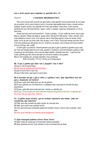 Leia o texto abaixo para responder as questões 08 e 12:
Texto 4: A GALINHA REIVINDICATIVA
"Em certo dia de data incerta um galo velho e uma galinha nova encontraram-se no fundo
de um quintal, entre uma bicada e outra, trocaram impressões sobre como o mundo estava
mudado. O galo, porém, fez questão de frisar que sempre vivera bem, tivera muitas
galinhas em sua vida sentimental e agora, velho e cansado, esperava calmamente o fim de
seus dias.
Ainda bem que você está satisfeito - disse a galinha. - E tem razão de estar, pois é galo.
Mas eu, galinha, fêmea da espécie, posso estar satisfeita? Não posso. Todo o dia pôr ovos,
todo semestre chocar ovos, criar pintos, isso é vida? Mas agora a coisa vai mudar. Pode
estar certo de que vou levar uma vida de galo, livre e feliz. Há já seis meses que não choco
e há uma semana que não ponho um ovo. A patroa, se quiser, que arranje outra para esses
ofícios. Comigo, não, violão!
O velho galo ia ponderar filosoficamente que galo é galo e galinha é galinha e que cada
ser tem sua função específica na vida, quando a cozinheira, sorrateiramente, passou a mão
no pescoço da doidivanas e saiu com ela esperneando, dizendo bem alto: 'A patroa tem
razão: galinha que não choca nem põe ovo só serve mesmo é pra panela'.
Moral: Um trabalho por jornada mantém a faca afastada.
Millôr Fernandes, "Pif-Paf". Edição de O Independente
08. O que a galinha quis dizer com a pergunta” isso é vida?”
(A) que a vida é maravilhosa.
(B) que suas atividades são sacrificantes.
(C) que é muito fácil a sua vida.
(D) que tinha tudo o que queria e precisava.
09.O narrador diz que o galo é velho e a galinha é nova. Que importância tem isso
para o desenrolar da história?
(A) É que o galo tem idade para ser pai da galinha.
(B) É que a galinha era reivindicativa e conseguia tudo o que queria através de seus
manifestos
(C) É que o galo não serve mais para ser comido e a galinha sim.
(D) É que o fato do galo ser mais velho lhe dá maior experiência de vida, e a galinha ser
nova faz com que seja mais imatura.
10. A galinha dessa história, que na verdade representa uma mulher, pode ser
considerada uma feminista?
(A) Não, pois não reclama de nada e gosta da vida que leva.
(B) Não, pois aceita sua condição social.
(C) Sim, pois acha que os homens poderiam também chocar e servir para a panela, como
elas.
(D) Sim, pois considera os homens uns privilegiados.
11.Qual mensagem podemos extrair desse texto?
(A) Que todas as vezes que reivindicamos somos atendidos.
(B) Que devemos aceitar tudo calados e nunca reclamarmos de nada.
 