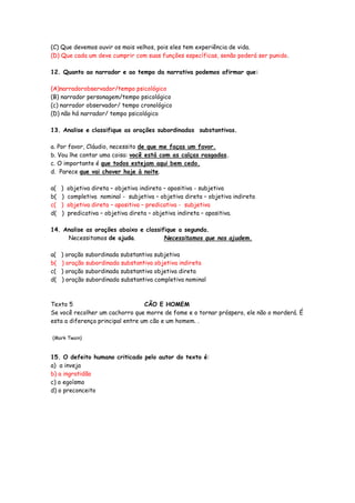 (C) Que devemos ouvir os mais velhos, pois eles tem experiência de vida.
(D) Que cada um deve cumprir com suas funções específicas, senão poderá ser punido.
12. Quanto ao narrador e ao tempo da narrativa podemos afirmar que:
(A)narradorobservador/tempo psicológico
(B) narrador personagem/tempo psicológico
(c) narrador observador/ tempo cronológico
(D) não há narrador/ tempo psicológico
13. Analise e classifique as orações subordinadas substantivas.
a. Por favor, Cláudio, necessito de que me faças um favor.
b. Vou lhe contar uma coisa: você está com as calças rasgadas.
c. O importante é que todos estejam aqui bem cedo.
d. Parece que vai chover hoje à noite.
a( ) objetiva direta – objetiva indireta – apositiva - subjetiva
b( ) completiva nominal - subjetiva – objetiva direta – objetiva indireta
c( ) objetiva direta – apositiva – predicativa - subjetiva
d( ) predicativa – objetiva direta – objetiva indireta – apositiva.
14. Analise as orações abaixo e classifique a segunda.
Necessitamos de ajuda. Necessitamos que nos ajudem.
a( ) oração subordinada substantiva subjetiva
b( ) oração subordinada substantiva objetiva indireta
c( ) oração subordinada substantiva objetiva direta
d( ) oração subordinada substantiva completiva nominal
Texto 5 CÃO E HOMEM
Se você recolher um cachorro que morre de fome e o tornar próspero, ele não o morderá. É
esta a diferença principal entre um cão e um homem. .
(Mark Twain)
15. O defeito humano criticado pelo autor do texto é:
a) a inveja
b) a ingratidão
c) o egoísmo
d) o preconceito
 