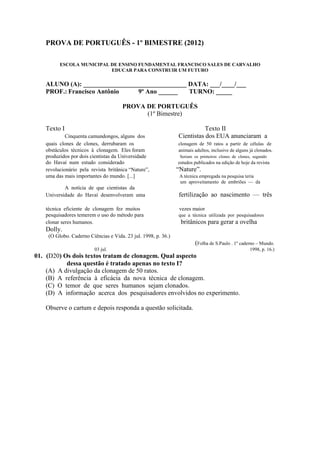 PROVA DE PORTUGUÊS - 1º BIMESTRE (2012)
ESCOLA MUNICIPAL DE ENSINO FUNDAMENTAL FRANCISCO SALES DE CARVALHO
EDUCAR PARA CONSTRUIR UM FUTURO
ALUNO (A): ________________________________ DATA: ___/____/___
PROF.: Francisco Antônio 9º Ano ______ TURNO: _____
PROVA DE PORTUGUÊS
(1º Bimestre)
Texto I Texto II
Cinquenta camundongos, alguns dos Cientistas dos EUA anunciaram a
quais clones de clones, derrubaram os clonagem de 50 ratos a partir de células de
obstáculos técnicos à clonagem. Eles foram animais adultos, inclusive de alguns já clonados.
produzidos por dois cientistas da Universidade Seriam os primeiros clones de clones, segundo
do Havaí num estudo considerado estudos publicados na edição de hoje da revista
revolucionário pela revista britânica “Nature”, “Nature”.
uma das mais importantes do mundo. [...] A técnica empregada na pesquisa teria
um aproveitamento de embriões — da
A notícia de que cientistas da
Universidade do Havaí desenvolveram uma fertilização ao nascimento — três
técnica eficiente de clonagem fez muitos vezes maior
pesquisadores temerem o uso do método para que a técnica utilizada por pesquisadores
clonar seres humanos. britânicos para gerar a ovelha
Dolly.
(O Globo. Caderno Ciências e Vida. 23 jul. 1998, p. 36.)
(Folha de S.Paulo . 1º caderno – Mundo.
03 jul. 1998, p. 16.)
01. (D20) Os dois textos tratam de clonagem. Qual aspecto
dessa questão é tratado apenas no texto I?
(A) A divulgação da clonagem de 50 ratos.
(B) A referência à eficácia da nova técnica de clonagem.
(C) O temor de que seres humanos sejam clonados.
(D) A informação acerca dos pesquisadores envolvidos no experimento.
Observe o cartum e depois responda a questão solicitada.
 