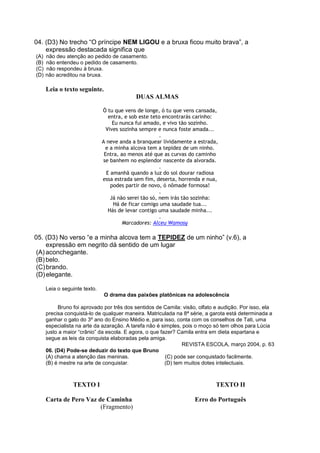 04. (D3) No trecho “O príncipe NEM LIGOU e a bruxa ficou muito brava”, a
expressão destacada significa que
(A) não deu atenção ao pedido de casamento.
(B) não entendeu o pedido de casamento.
(C) não respondeu à bruxa.
(D) não acreditou na bruxa.
Leia o texto seguinte.
DUAS ALMAS
Ó tu que vens de longe, ó tu que vens cansada,
entra, e sob este teto encontrarás carinho:
Eu nunca fui amado, e vivo tão sozinho.
Vives sozinha sempre e nunca foste amada...
.
A neve anda a branquear lividamente a estrada,
e a minha alcova tem a tepidez de um ninho.
Entra, ao menos até que as curvas do caminho
se banhem no esplendor nascente da alvorada.
.
E amanhã quando a luz do sol dourar radiosa
essa estrada sem fim, deserta, horrenda e nua,
podes partir de novo, ó nômade formosa!
.
Já não serei tão só, nem irás tão sozinha:
Há de ficar comigo uma saudade tua...
Hás de levar contigo uma saudade minha...
.
Marcadores: Alceu Wamosy
05. (D3) No verso “e a minha alcova tem a TEPIDEZ de um ninho” (v.6), a
expressão em negrito dá sentido de um lugar
(A)aconchegante.
(B)belo.
(C)brando.
(D)elegante.
Leia o seguinte texto.
O drama das paixões platônicas na adolescência
Bruno foi aprovado por três dos sentidos de Camila: visão, olfato e audição. Por isso, ela
precisa conquistá-lo de qualquer maneira. Matriculada na 8ª série, a garota está determinada a
ganhar o gato do 3º ano do Ensino Médio e, para isso, conta com os conselhos de Tati, uma
especialista na arte da azaração. A tarefa não é simples, pois o moço só tem olhos para Lúcia
justo a maior “crânio” da escola. E agora, o que fazer? Camila entra em dieta espartana e
segue as leis da conquista elaboradas pela amiga.
REVISTA ESCOLA, março 2004, p. 63
06. (D4) Pode-se deduzir do texto que Bruno
(A) chama a atenção das meninas. (C) pode ser conquistado facilmente.
(B) é mestre na arte de conquistar. (D) tem muitos dotes intelectuais.
TEXTO I TEXTO II
Carta de Pero Vaz de Caminha Erro do Português
(Fragmento)
 
