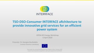 OPEN-DEI Energy Workshop
6 April 2020
Presenter: Dr. Georgios Boultadakis
European Dynamics Luxembourg
This project has received funding from the European Union’s Horizon 2020
research and innovation programme under grant agreement No 824330
TSO-DSO-Consumer INTERFACE aRchitecture to
provide innovative grid services for an efficient
power system
 
