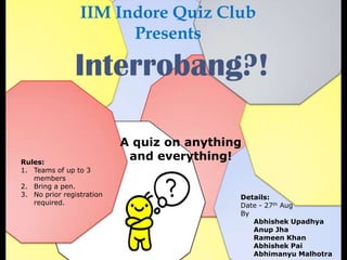 IIM Indore Quiz Club
                       Presents

               Interrobang?!

                           A quiz on anything
Rules:
                            and everything!
1. Teams of up to 3
   members
2. Bring a pen.
3. No prior registration                    Details:
   required.                                Date - 27th Aug
                                            By
                                               Abhishek Upadhya
                                               Anup Jha
                                               Rameen Khan
                                               Abhishek Pai
                                               Abhimanyu Malhotra
 